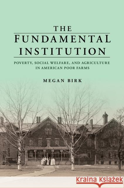 The Fundamental Institution: Poverty, Social Welfare, and Agriculture in American Poor Farms Megan Birk 9780252044380 University of Illinois Press
