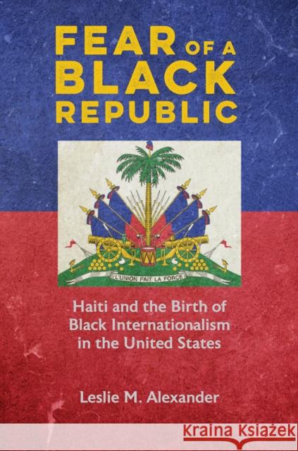 Fear of a Black Republic: Haiti and the Birth of Black Internationalism in the United States Leslie M. Alexander 9780252044816 University of Illinois Press