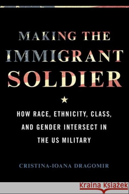 Making the Immigrant Soldier: HowRace, Ethnicity, Class, and Gender Intersect in the US Military Cristina-Ioana Dragomir 9780252045035 University of Illinois Press