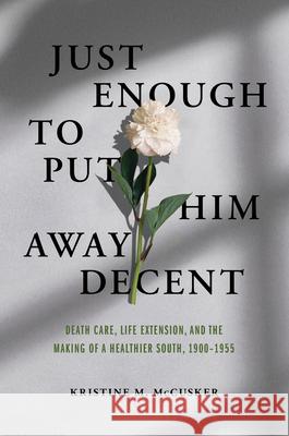 Just Enough to Put Him Away Decent: Death Care, Life Extension, and the Making of a Healthier South, 1900-1955 Kristine M. McCusker 9780252045080