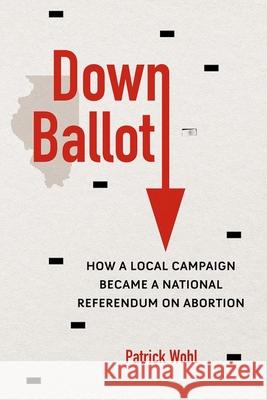 Down Ballot: How a Local Campaign Became a National Referendum on Abortion Patrick Wohl 9780252045479 University of Illinois Press