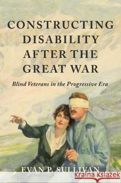 Constructing Disability After the Great War: Blind Veterans in the Progressive Era Evan P. Sullivan 9780252046162 University of Illinois Press