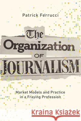 The Organization of Journalism: Market Models and Practice in a Fraying Profession Patrick Ferrucci 9780252046216