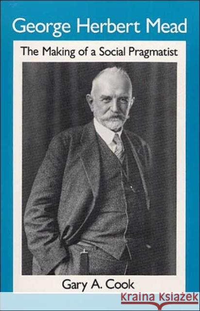 George Herbert Mead: The Making of a Social Pragmatist Cook, Gary A. 9780252062728 University of Illinois Press