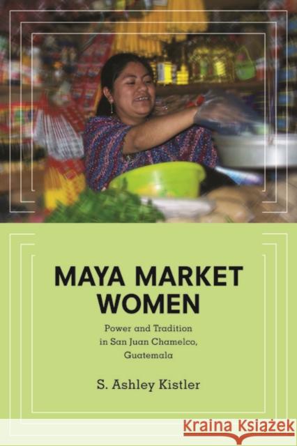 Maya Market Women: Power and Tradition in San Juan Chamelco, Guatemala Kistler, S. Ashley 9780252079887