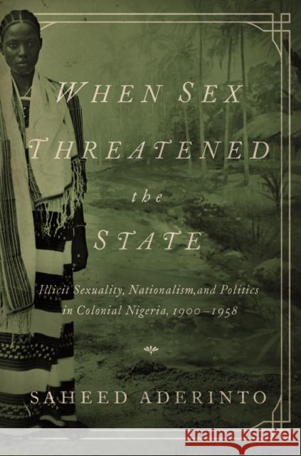 When Sex Threatened the State: Illicit Sexuality, Nationalism, and Politics in Colonial Nigeria, 1900-1958 Saheed Aderinto 9780252080425 University of Illinois Press