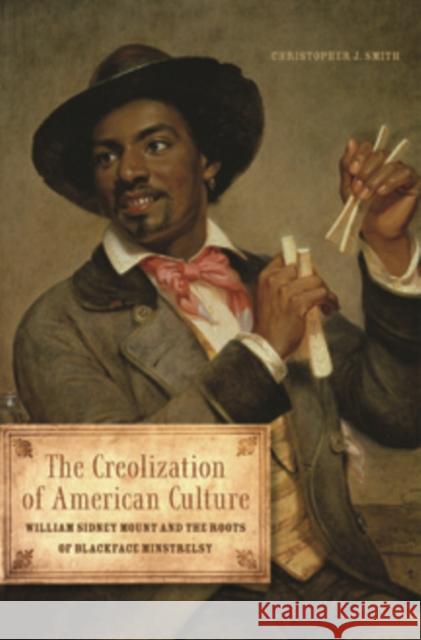 The Creolization of American Culture: William Sidney Mount and the Roots of Blackface Minstrelsy Christopher J. Smith 9780252080524 University of Illinois Press