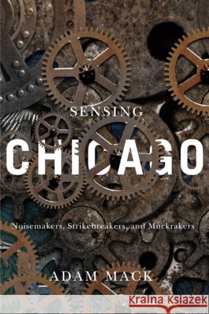 Sensing Chicago: Noisemakers, Strikebreakers, and Muckrakers Adam Mack 9780252080753 University of Illinois Press