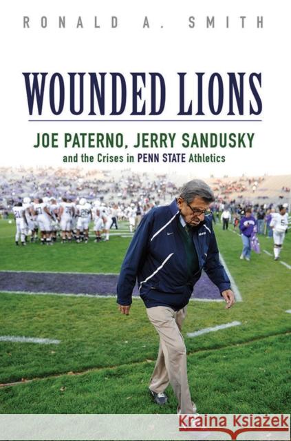 Wounded Lions: Joe Paterno, Jerry Sandusky, and the Crises in Penn State Athletics Ronald A. Smith 9780252081491 University of Illinois Press