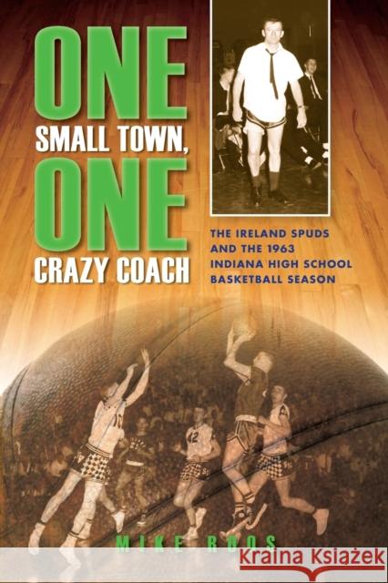 One Small Town, One Crazy Coach: The Ireland Spuds and the 1963 Indiana High School Basketball Season Mike Roos 9780253010285