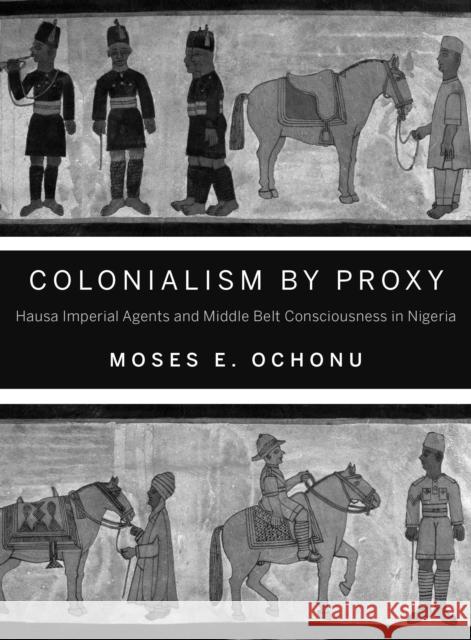 Colonialism by Proxy: Hausa Imperial Agents and Middle Belt Consciousness in Nigeria Ochonu, Moses E. 9780253011619 Indiana University Press