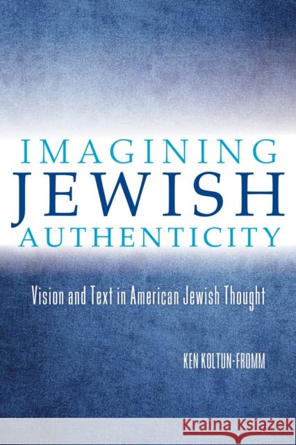 Imagining Jewish Authenticity: Vision and Text in American Jewish Thought Ken Koltun-Fromm 9780253015709 Indiana University Press