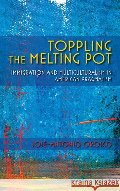 Toppling the Melting Pot: Immigration and Multiculturalism in American Pragmatism Jose-Antonio Orosco 9780253022745 Indiana University Press