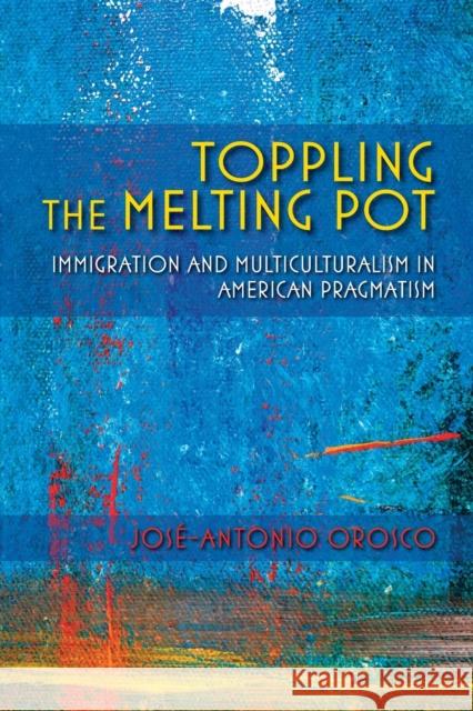 Toppling the Melting Pot: Immigration and Multiculturalism in American Pragmatism Jose-Antonio Orosco 9780253023056 Indiana University Press