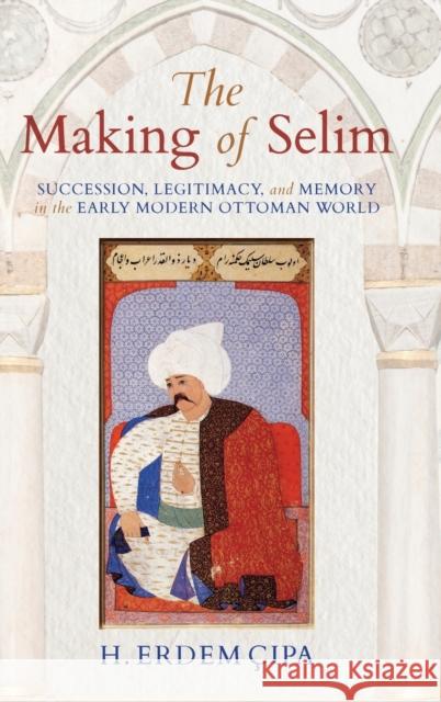 The Making of Selim: Succession, Legitimacy, and Memory in the Early Modern Ottoman World H. Erdem Cipa 9780253024237