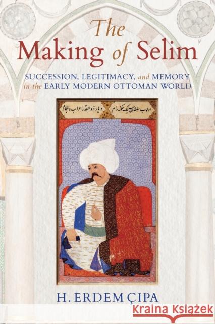 The Making of Selim: Succession, Legitimacy, and Memory in the Early Modern Ottoman World H. Erdem Cipa 9780253024282