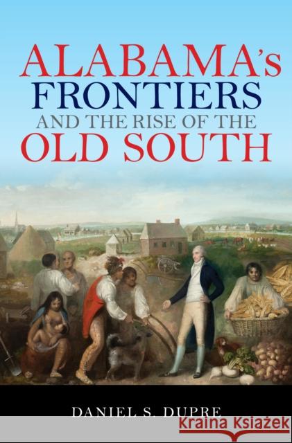 Alabama's Frontiers and the Rise of the Old South Daniel S. Dupre 9780253027276 Indiana University Press