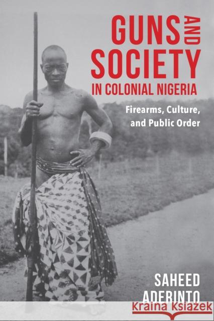 Guns and Society in Colonial Nigeria: Firearms, Culture, and Public Order Saheed Aderinto 9780253031600 Indiana University Press