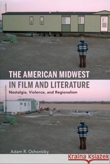 The American Midwest in Film and Literature: Nostalgia, Violence, and Regionalism Adam R. Ochonicky 9780253045966 Indiana University Press