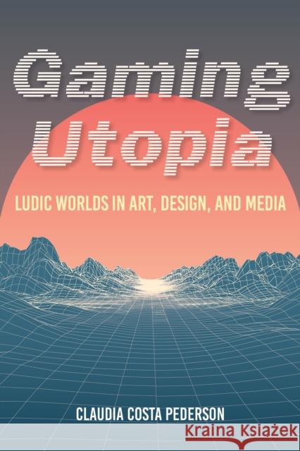 Gaming Utopia: Ludic Worlds in Art, Design, and Media Claudia Costa Pederson 9780253054487 Indiana University Press