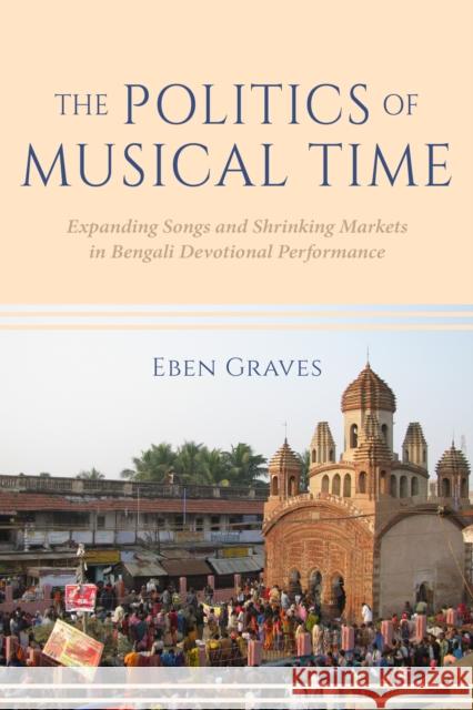 The Politics of Musical Time: Expanding Songs and Shrinking Markets in Bengali Devotional Performance Eben Graves 9780253064370 Indiana University Press