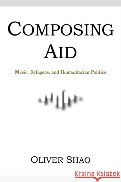 Composing Aid - Music, Refugees, and Humanitarian Politics Oliver Y. Shao 9780253067654 Indiana University Press