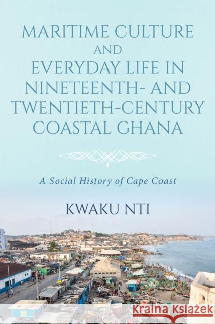 Maritime Culture and Everyday Life in Nineteenth- And Twentieth-Century Coastal Ghana: A Social History of Cape Coast Kwaku Nti 9780253067913 Indiana University Press