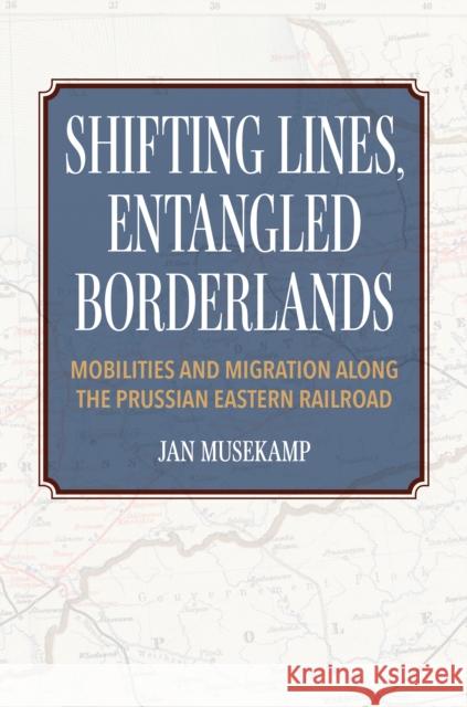 Shifting Lines, Entangled Borderlands: Mobilities and Migration Along the Prussian Eastern Railroad Jan Musekamp 9780253068910 Indiana University Press