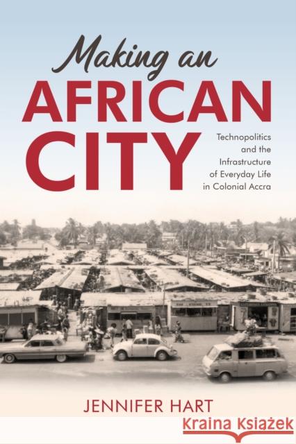 Making an African City: Technopolitics and the Infrastructure of Everyday Life in Colonial Accra Jennifer Hart 9780253069337