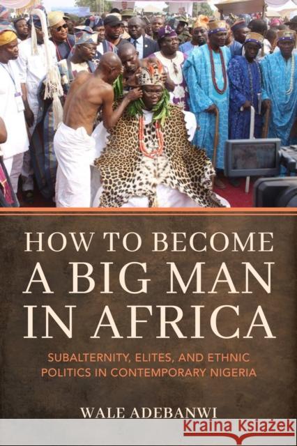 How to Become a Big Man in Africa: Subalternity, Elites, and Ethnic Politics in Contemporary Nigeria Wale Adebanwi 9780253070357