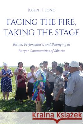 Facing the Fire, Taking the Stage: Ritual, Performance, and Belonging in Buryat Communities of Siberia Joseph J. Long 9780253071187