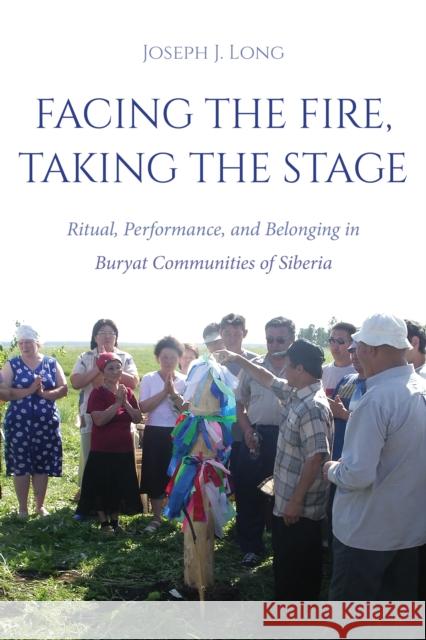 Facing the Fire, Taking the Stage: Ritual, Performance, and Belonging in Buryat Communities of Siberia Joseph J. Long 9780253071194 Indiana University Press