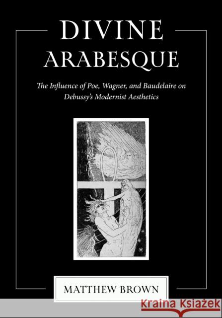 Divine Arabesque: The Influence of Poe, Wagner, and Baudelaire on Debussy's Modernist Aesthetics Matthew Brown 9780253074553