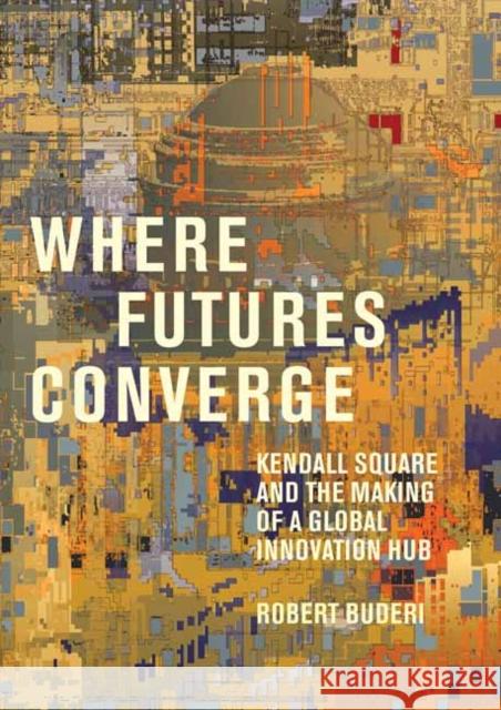 Where Futures Converge: Kendall Square and the Making of a Global Innovation Hub Robert Buderi 9780262046510