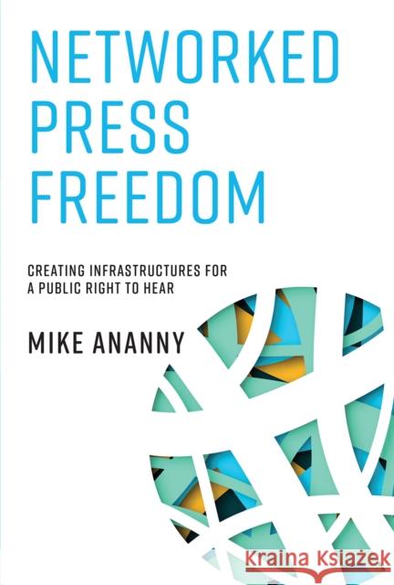Networked Press Freedom: Creating Infrastructures for a Public Right to Hear Mike Ananny 9780262549660 MIT Press
