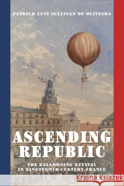 Ascending Republic: The Ballooning Revival in Nineteenth-Century France Patrick Luiz Sullivan De Oliveira 9780262549806 MIT Press