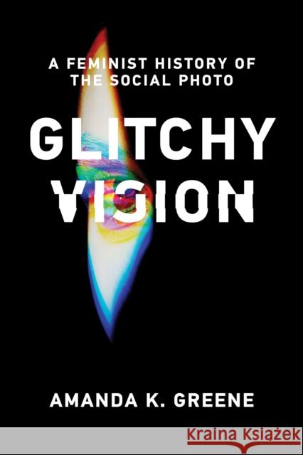 Glitchy Vision: A Feminist History of the Social Photo Amanda K. Greene 9780262550826