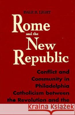 Rome and the New Republic : Conflict and Community in Philadelphia Catholicism Between the Revolution and the Civil War Dale B. Light 9780268016524 University of Notre Dame Press