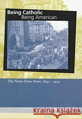 Being Catholic, Being American: The Notre Dame Story, 1842-1934 Robert E. Burns 9780268021566 University of Notre Dame Press