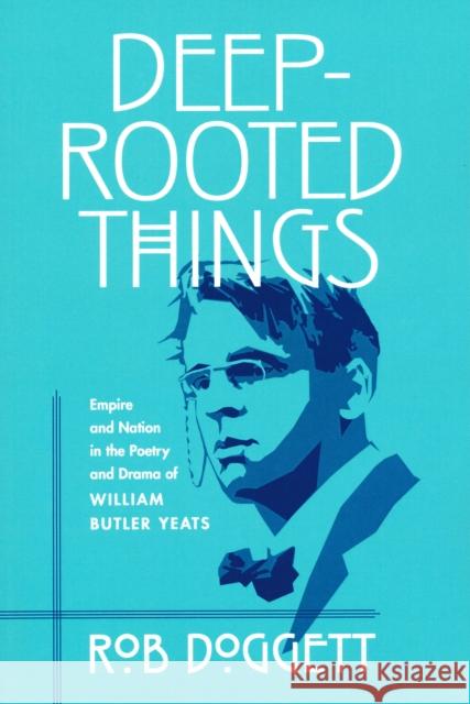 Deep-Rooted Things: Empire and Nation in the Poetry and Drama of William Butler Yeats Rob Doggett 9780268025830
