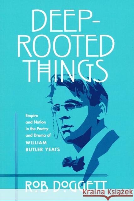 Deep-Rooted Things: Empire and Nation in the Poetry and Drama of William Butler Yeats Rob Doggett 9780268025830 University of Notre Dame Press