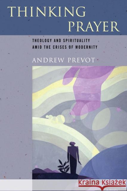 Thinking Prayer: Theology and Spirituality Amid the Crises of Modernity Andrew Prevot 9780268038458 University of Notre Dame Press