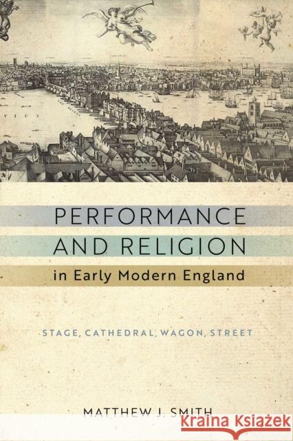 Performance and Religion in Early Modern England: Stage, Cathedral, Wagon, Street Matthew J. Smith 9780268104658 University of Notre Dame Press