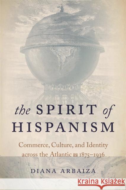 The Spirit of Hispanism: Commerce, Culture, and Identity Across the Atlantic, 1875-1936 Diana Arbaiza 9780268106935 University of Notre Dame Press