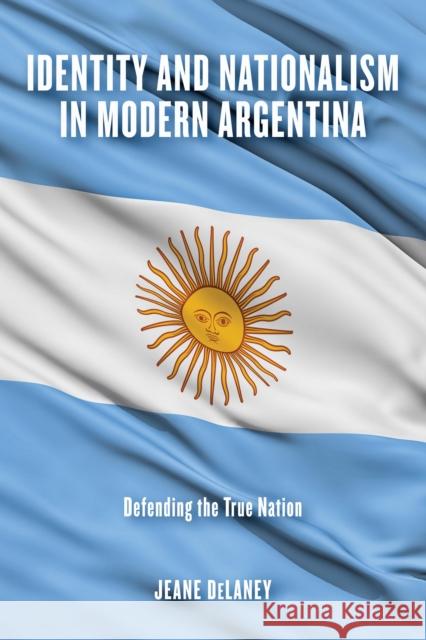 Identity and Nationalism in Modern Argentina: Defending the True Nation Jeane Delaney 9780268107895 University of Notre Dame Press