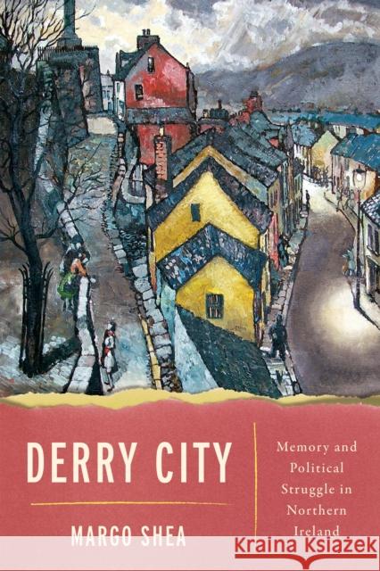 Derry City: Memory and Political Struggle in Northern Ireland Margo Shea 9780268107932 University of Notre Dame Press