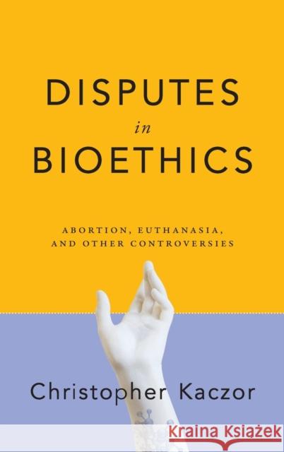 Disputes in Bioethics: Abortion, Euthanasia, and Other Controversies Christopher Kaczor 9780268108090