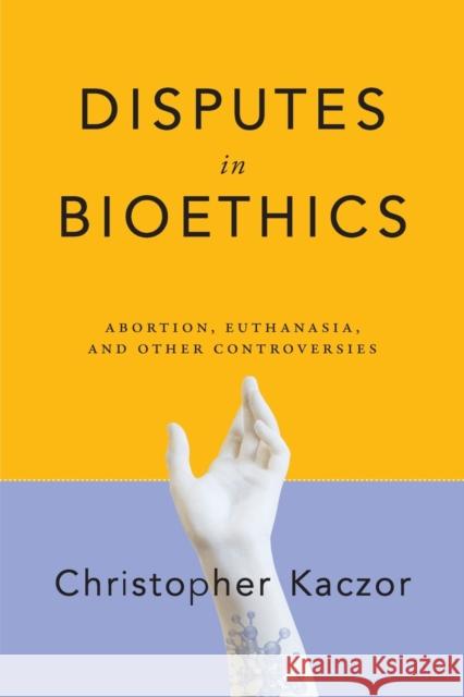 Disputes in Bioethics: Abortion, Euthanasia, and Other Controversies Christopher Kaczor 9780268108106