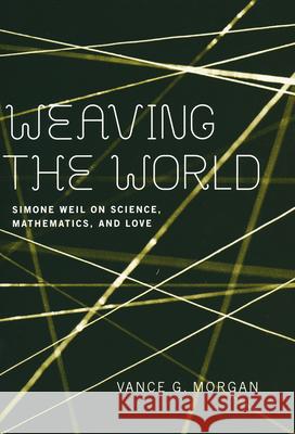Weaving the World: Simone Weil on Science, Mathematics, and Love Vance G. Morgan   9780268201128 University of Notre Dame Press