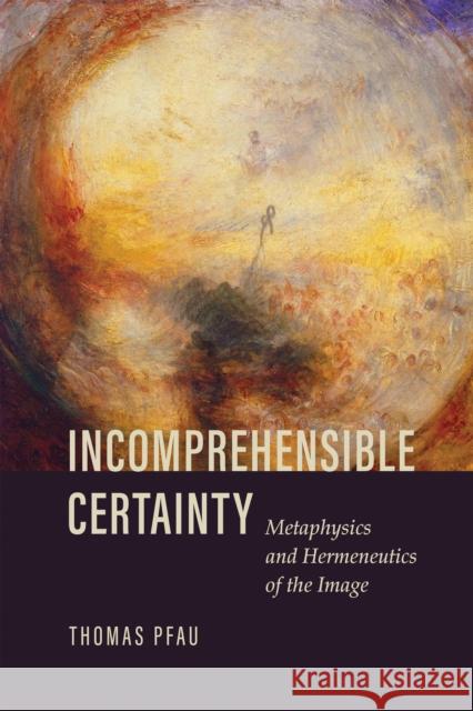 Incomprehensible Certainty: Metaphysics and Hermeneutics of the Image Thomas Pfau 9780268202484